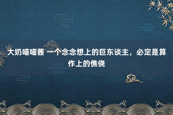 大奶喵喵酱 一个念念想上的巨东谈主，必定是算作上的僬侥