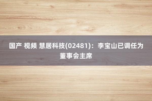 国产 视频 慧居科技(02481)：李宝山已调任为董事会主席