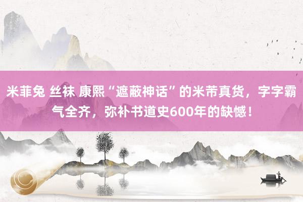 米菲兔 丝袜 康熙“遮蔽神话”的米芾真货，字字霸气全齐，弥补书道史600年的缺憾！