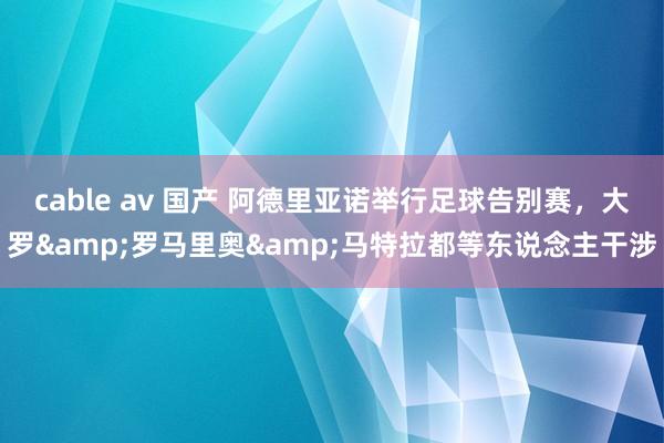 cable av 国产 阿德里亚诺举行足球告别赛，大罗&罗马里奥&马特拉都等东说念主干涉