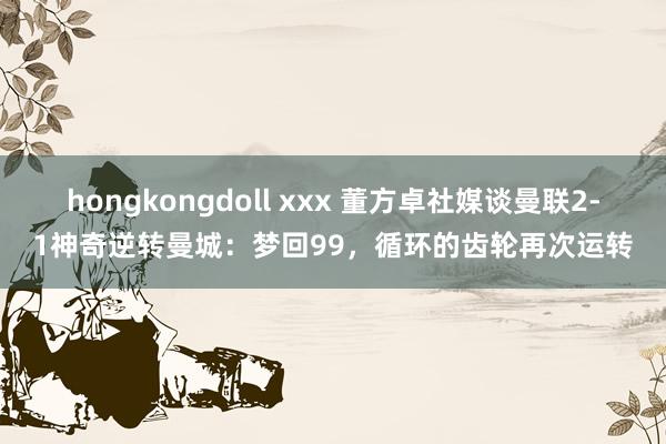 hongkongdoll xxx 董方卓社媒谈曼联2-1神奇逆转曼城：梦回99，循环的齿轮再次运转