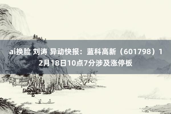 ai换脸 刘涛 异动快报：蓝科高新（601798）12月18日10点7分涉及涨停板