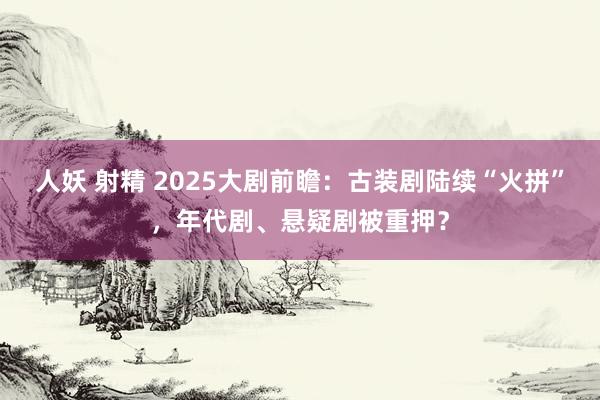 人妖 射精 2025大剧前瞻：古装剧陆续“火拼”，年代剧、悬疑剧被重押？