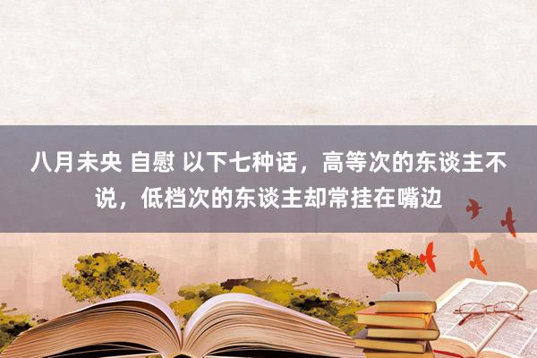 八月未央 自慰 以下七种话，高等次的东谈主不说，低档次的东谈主却常挂在嘴边