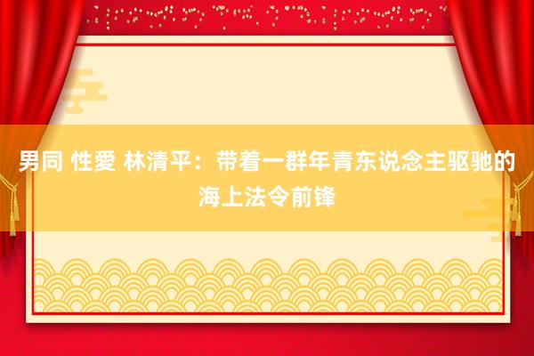 男同 性愛 林清平：带着一群年青东说念主驱驰的海上法令前锋