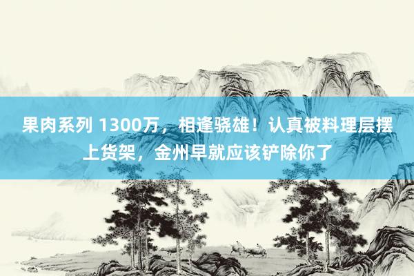 果肉系列 1300万，相逢骁雄！认真被料理层摆上货架，金州早就应该铲除你了