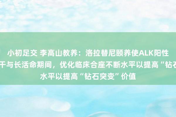 小初足交 李高山教养：洛拉替尼颐养使ALK阳性NSCLC患者干与长活命期间，优化临床合座不断水平以提高“钻石突变”价值