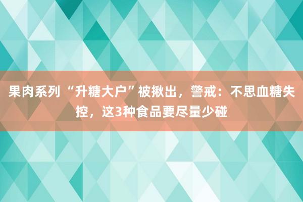 果肉系列 “升糖大户”被揪出，警戒：不思血糖失控，这3种食品要尽量少碰