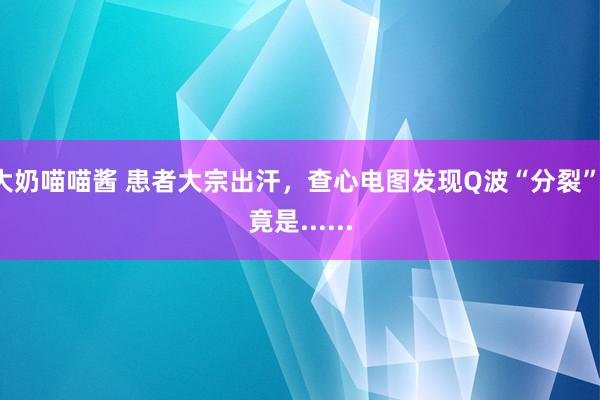 大奶喵喵酱 患者大宗出汗，查心电图发现Q波“分裂”，竟是......