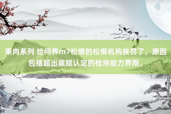 果肉系列 给问界m7松懈的松懈机构挨罚了，原因包括超出禀赋认定的检测能力界限。