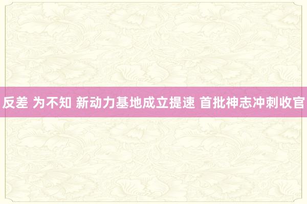 反差 为不知 新动力基地成立提速 首批神志冲刺收官