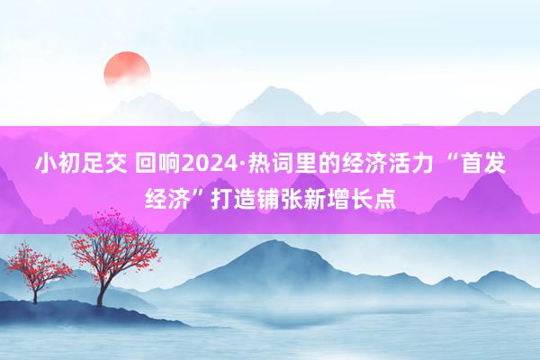 小初足交 回响2024·热词里的经济活力 “首发经济”打造铺张新增长点