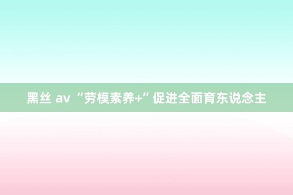 黑丝 av “劳模素养+”促进全面育东说念主