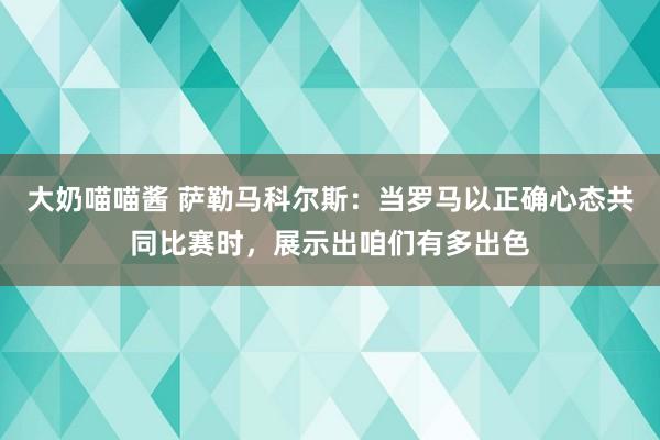 大奶喵喵酱 萨勒马科尔斯：当罗马以正确心态共同比赛时，展示出咱们有多出色