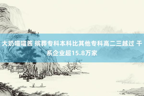 大奶喵喵酱 殡葬专科本科比其他专科高二三越过 干系企业超15.8万家