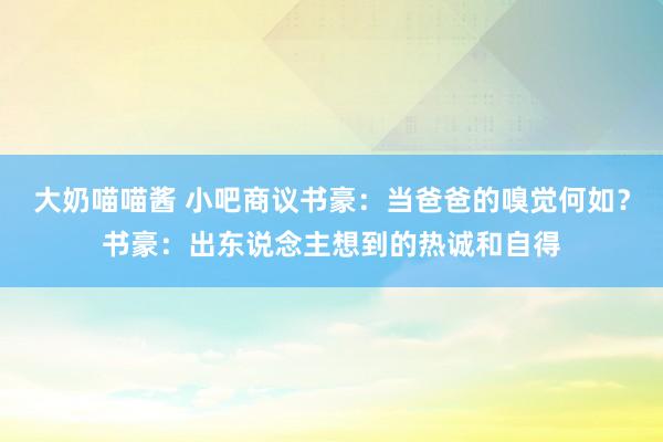 大奶喵喵酱 小吧商议书豪：当爸爸的嗅觉何如？书豪：出东说念主想到的热诚和自得