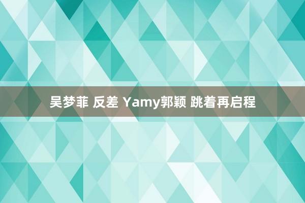 吴梦菲 反差 Yamy郭颖 跳着再启程