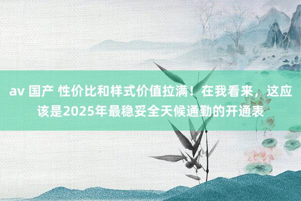 av 国产 性价比和样式价值拉满！在我看来，这应该是2025年最稳妥全天候通勤的开通表