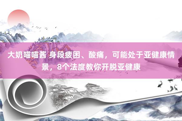 大奶喵喵酱 身段疲困、酸痛，可能处于亚健康情景，8个法度教你开脱亚健康