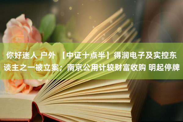 你好迷人 户外 【中证十点半】得润电子及实控东谈主之一被立案；南京公用计较财富收购 明起停牌