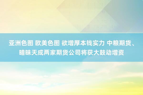 亚洲色图 欧美色图 欲增厚本钱实力 中粮期货、暗昧天成两家期货公司将获大鼓动增资