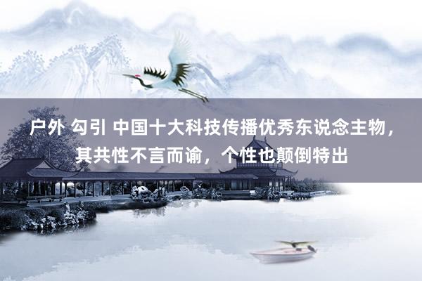 户外 勾引 中国十大科技传播优秀东说念主物，其共性不言而谕，个性也颠倒特出