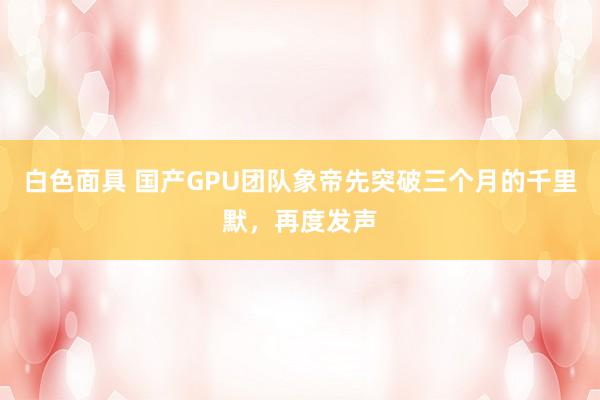 白色面具 国产GPU团队象帝先突破三个月的千里默，再度发声