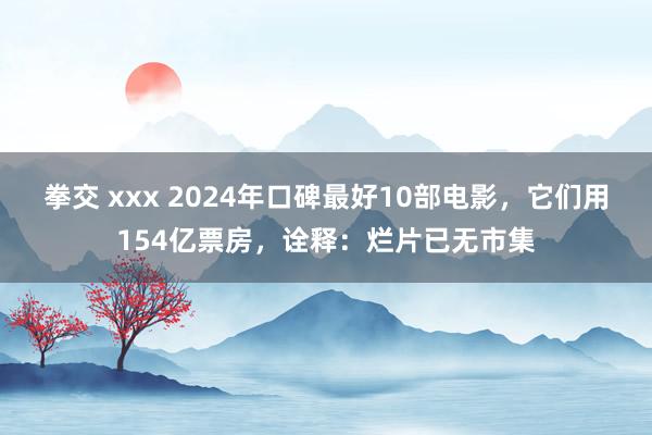 拳交 xxx 2024年口碑最好10部电影，它们用154亿票房，诠释：烂片已无市集