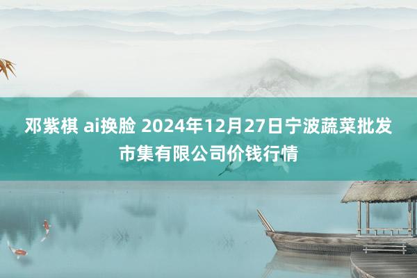 邓紫棋 ai换脸 2024年12月27日宁波蔬菜批发市集有限公司价钱行情