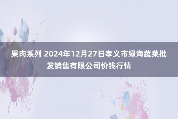 果肉系列 2024年12月27日孝义市绿海蔬菜批发销售有限公司价钱行情