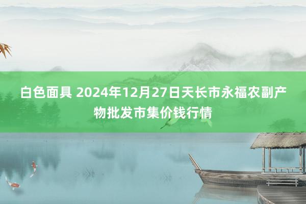 白色面具 2024年12月27日天长市永福农副产物批发市集价钱行情