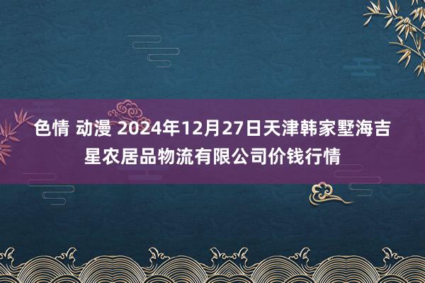 色情 动漫 2024年12月27日天津韩家墅海吉星农居品物流有限公司价钱行情