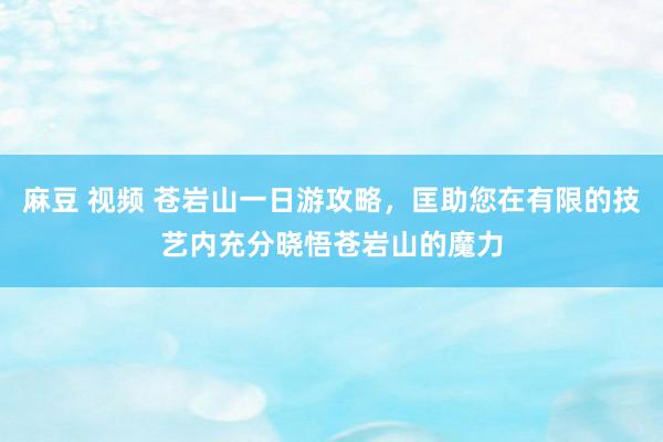 麻豆 视频 苍岩山一日游攻略，匡助您在有限的技艺内充分晓悟苍岩山的魔力