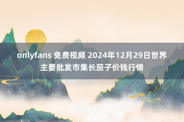 onlyfans 免费视频 2024年12月29日世界主要批发市集长茄子价钱行情