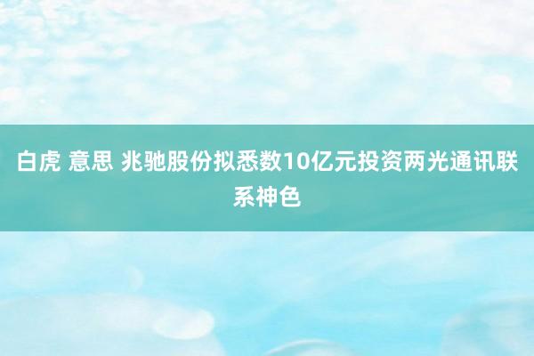 白虎 意思 兆驰股份拟悉数10亿元投资两光通讯联系神色