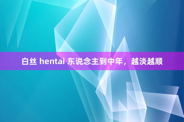 白丝 hentai 东说念主到中年，越淡越顺