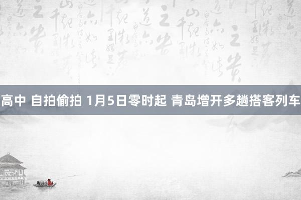 高中 自拍偷拍 1月5日零时起 青岛增开多趟搭客列车