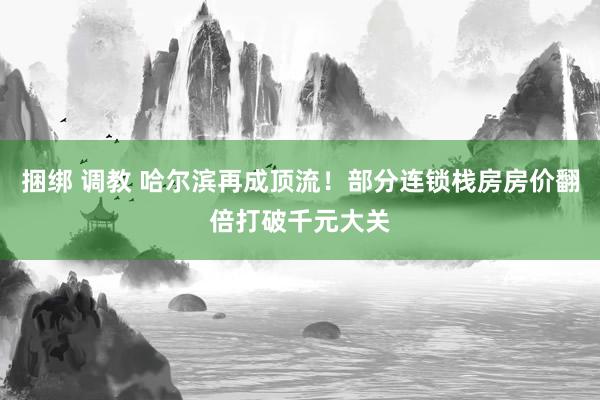 捆绑 调教 哈尔滨再成顶流！部分连锁栈房房价翻倍打破千元大关