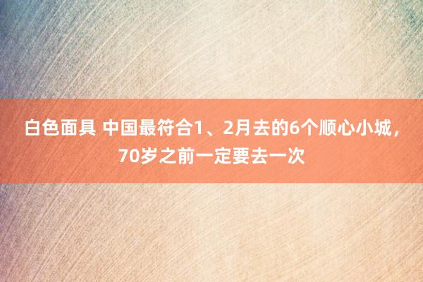 白色面具 中国最符合1、2月去的6个顺心小城，70岁之前一定要去一次