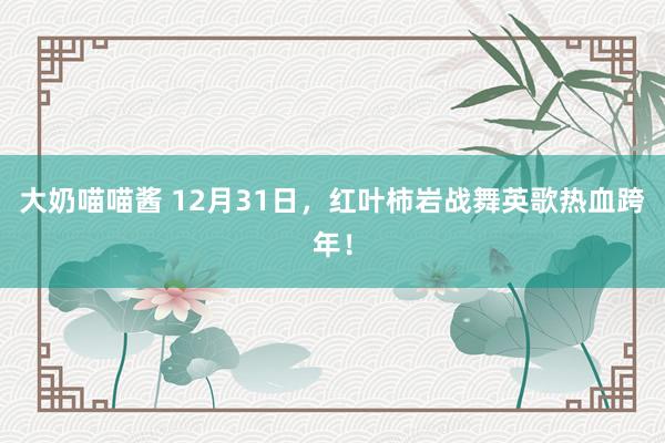 大奶喵喵酱 12月31日，红叶柿岩战舞英歌热血跨年！