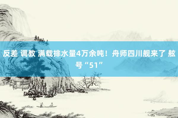 反差 调教 满载排水量4万余吨！舟师四川舰来了 舷号“51”