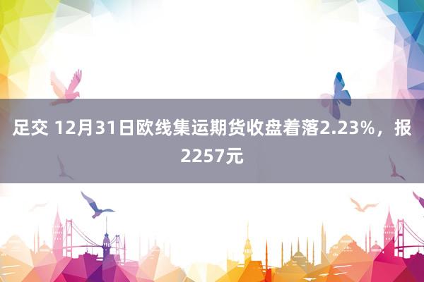 足交 12月31日欧线集运期货收盘着落2.23%，报2257元