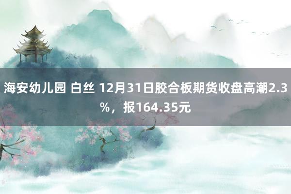 海安幼儿园 白丝 12月31日胶合板期货收盘高潮2.3%，报164.35元