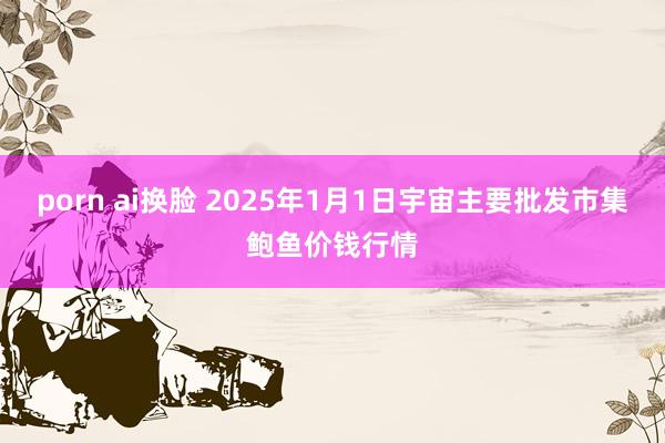 porn ai换脸 2025年1月1日宇宙主要批发市集鲍鱼价钱行情