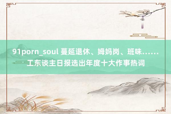 91porn_soul 蔓延退休、姆妈岗、班味……工东谈主日报选出年度十大作事热词