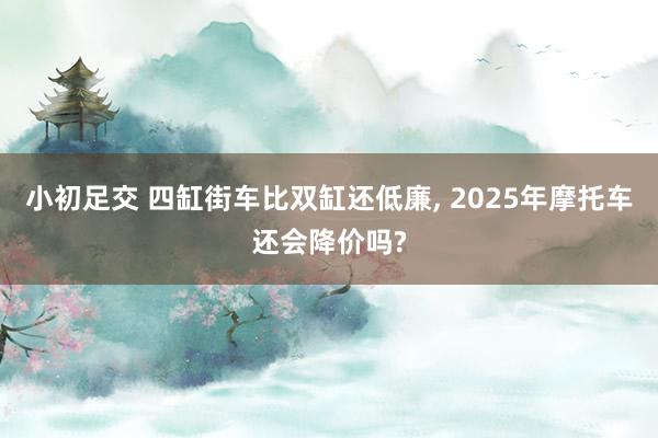 小初足交 四缸街车比双缸还低廉， 2025年摩托车还会降价吗?