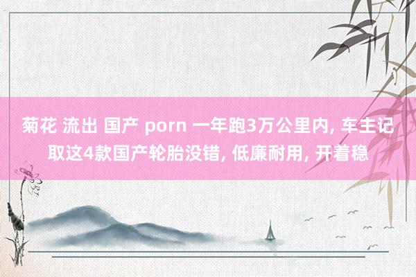 菊花 流出 国产 porn 一年跑3万公里内， 车主记取这4款国产轮胎没错， 低廉耐用， 开着稳