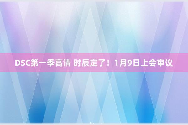 DSC第一季高清 时辰定了！1月9日上会审议