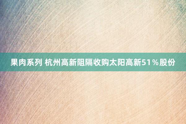 果肉系列 杭州高新阻隔收购太阳高新51％股份