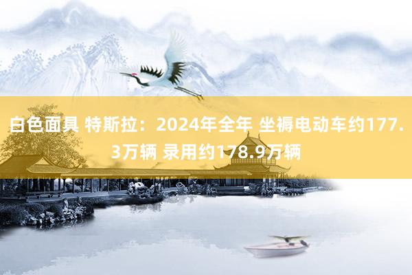 白色面具 特斯拉：2024年全年 坐褥电动车约177.3万辆 录用约178.9万辆